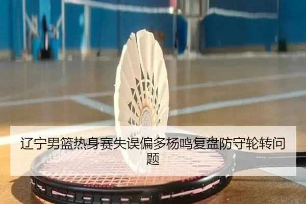 辽宁男篮热身赛失误偏多杨鸣复盘防守轮转问题 - LeBoSports